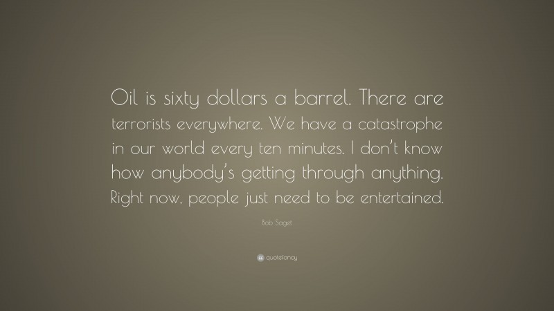 Bob Saget Quote: “Oil is sixty dollars a barrel. There are terrorists everywhere. We have a catastrophe in our world every ten minutes. I don’t know how anybody’s getting through anything. Right now, people just need to be entertained.”