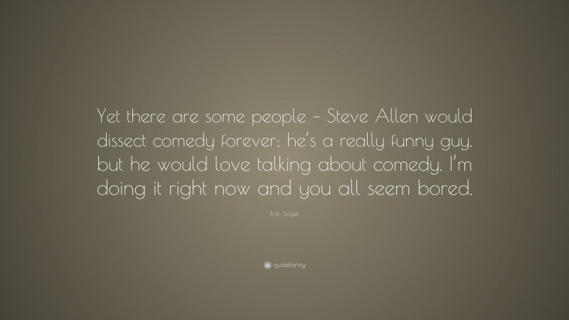 Bob Saget Quote: “Yet there are some people – Steve Allen would dissect comedy forever; he’s a really funny guy, but he would love talking about comedy. I’m doing it right now and you all seem bored.”