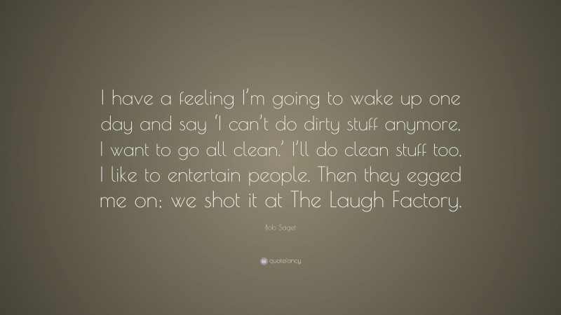 Bob Saget Quote: “I have a feeling I’m going to wake up one day and say ‘I can’t do dirty stuff anymore, I want to go all clean.’ I’ll do clean stuff too, I like to entertain people. Then they egged me on; we shot it at The Laugh Factory.”