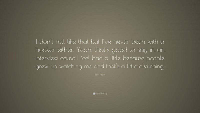 Bob Saget Quote: “I don’t roll like that but I’ve never been with a hooker either. Yeah, that’s good to say in an interview cause I feel bad a little because people grew up watching me and that’s a little disturbing.”