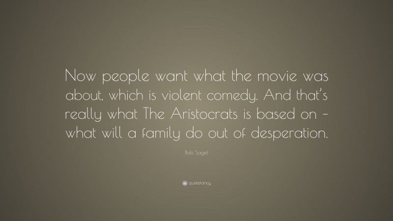 Bob Saget Quote: “Now people want what the movie was about, which is violent comedy. And that’s really what The Aristocrats is based on – what will a family do out of desperation.”