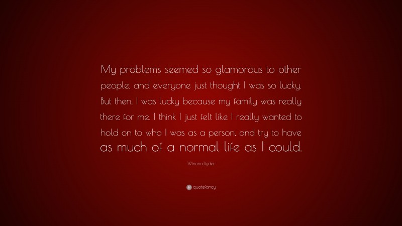 Winona Ryder Quote: “My problems seemed so glamorous to other people, and everyone just thought I was so lucky. But then, I was lucky because my family was really there for me. I think I just felt like I really wanted to hold on to who I was as a person, and try to have as much of a normal life as I could.”