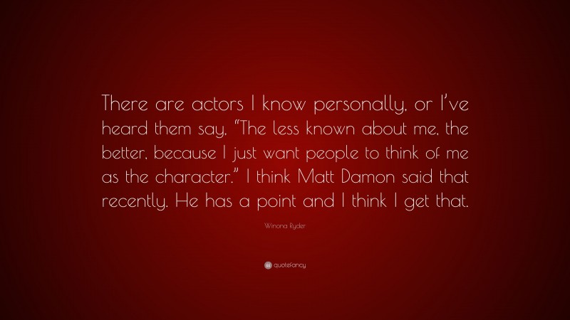Winona Ryder Quote: “There are actors I know personally, or I’ve heard them say, “The less known about me, the better, because I just want people to think of me as the character.” I think Matt Damon said that recently. He has a point and I think I get that.”