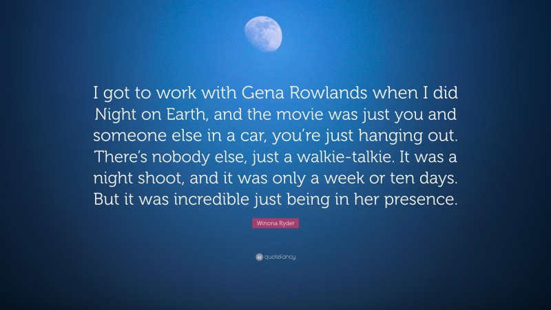 Winona Ryder Quote: “I got to work with Gena Rowlands when I did Night on Earth, and the movie was just you and someone else in a car, you’re just hanging out. There’s nobody else, just a walkie-talkie. It was a night shoot, and it was only a week or ten days. But it was incredible just being in her presence.”