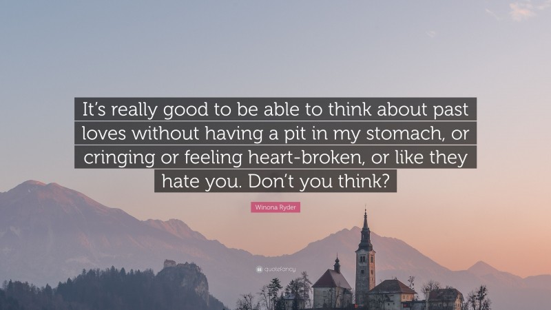 Winona Ryder Quote: “It’s really good to be able to think about past loves without having a pit in my stomach, or cringing or feeling heart-broken, or like they hate you. Don’t you think?”