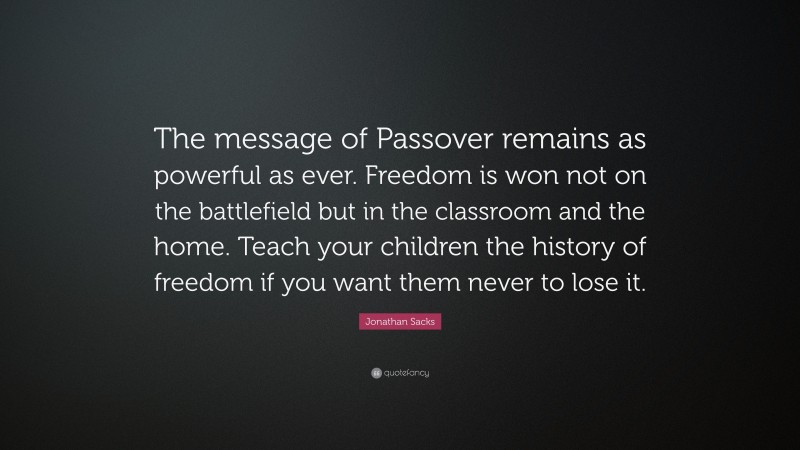 Jonathan Sacks Quote: “The message of Passover remains as powerful as ever. Freedom is won not on the battlefield but in the classroom and the home. Teach your children the history of freedom if you want them never to lose it.”