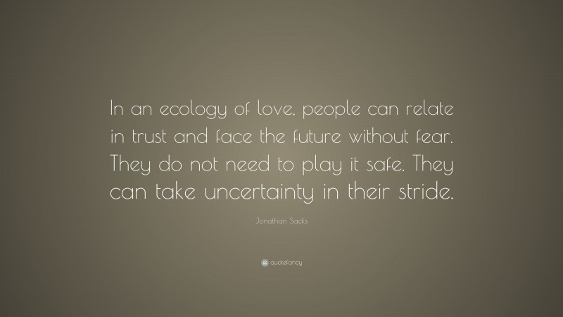 Jonathan Sacks Quote: “In an ecology of love, people can relate in trust and face the future without fear. They do not need to play it safe. They can take uncertainty in their stride.”