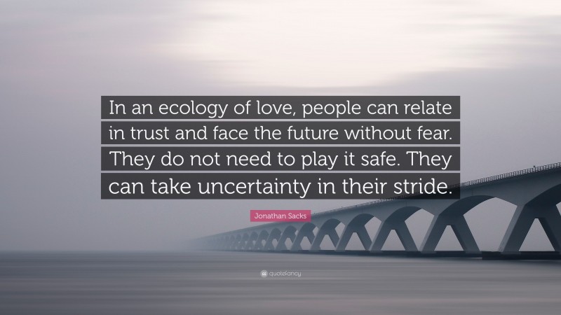 Jonathan Sacks Quote: “In an ecology of love, people can relate in trust and face the future without fear. They do not need to play it safe. They can take uncertainty in their stride.”