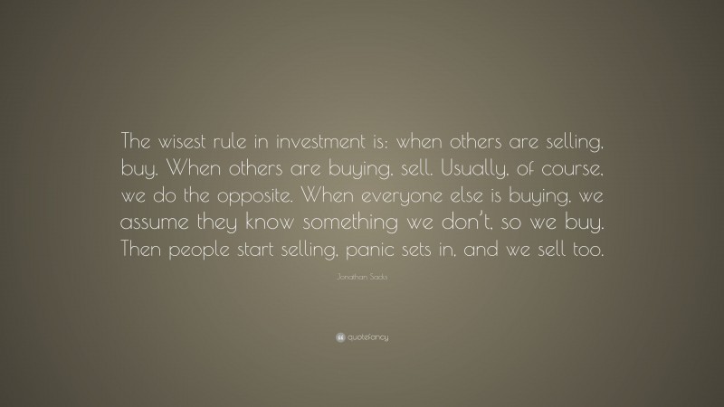 Jonathan Sacks Quote: “The wisest rule in investment is: when others are selling, buy. When others are buying, sell. Usually, of course, we do the opposite. When everyone else is buying, we assume they know something we don’t, so we buy. Then people start selling, panic sets in, and we sell too.”