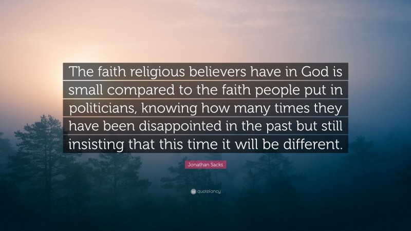 Jonathan Sacks Quote: “The faith religious believers have in God is small compared to the faith people put in politicians, knowing how many times they have been disappointed in the past but still insisting that this time it will be different.”