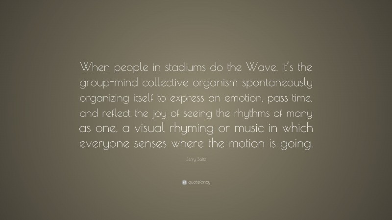 Jerry Saltz Quote: “When people in stadiums do the Wave, it’s the group-mind collective organism spontaneously organizing itself to express an emotion, pass time, and reflect the joy of seeing the rhythms of many as one, a visual rhyming or music in which everyone senses where the motion is going.”