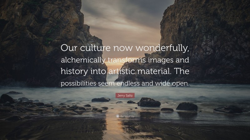 Jerry Saltz Quote: “Our culture now wonderfully, alchemically transforms images and history into artistic material. The possibilities seem endless and wide open.”