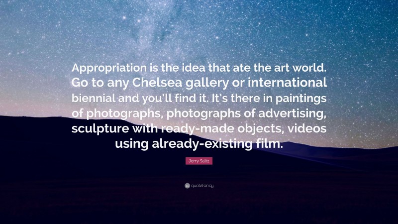Jerry Saltz Quote: “Appropriation is the idea that ate the art world. Go to any Chelsea gallery or international biennial and you’ll find it. It’s there in paintings of photographs, photographs of advertising, sculpture with ready-made objects, videos using already-existing film.”
