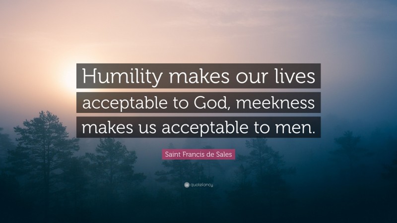 Saint Francis de Sales Quote: “Humility makes our lives acceptable to God, meekness makes us acceptable to men.”