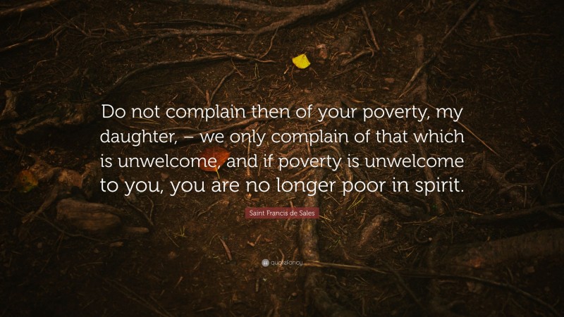 Saint Francis de Sales Quote: “Do not complain then of your poverty, my daughter, – we only complain of that which is unwelcome, and if poverty is unwelcome to you, you are no longer poor in spirit.”