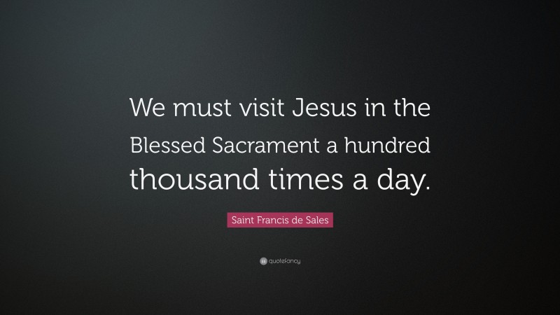 Saint Francis de Sales Quote: “We must visit Jesus in the Blessed Sacrament a hundred thousand times a day.”