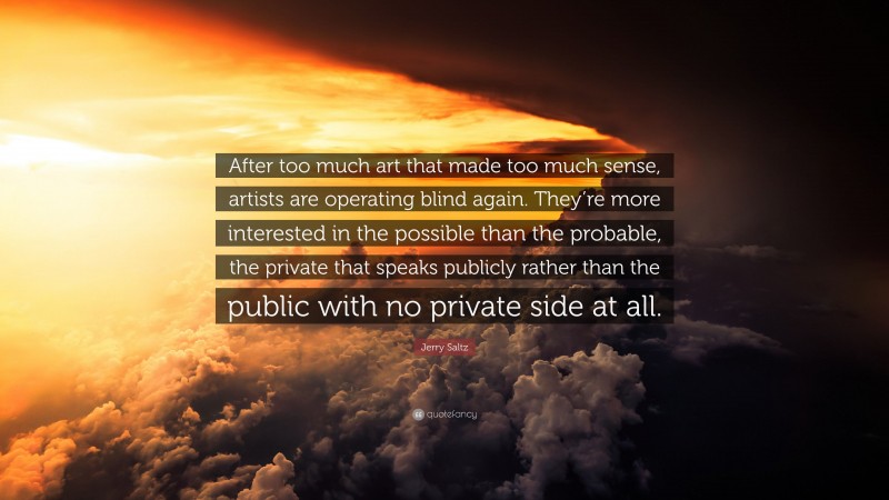 Jerry Saltz Quote: “After too much art that made too much sense, artists are operating blind again. They’re more interested in the possible than the probable, the private that speaks publicly rather than the public with no private side at all.”