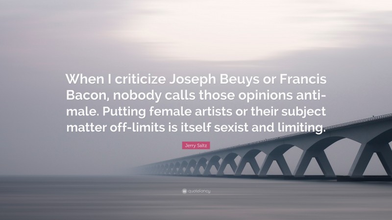 Jerry Saltz Quote: “When I criticize Joseph Beuys or Francis Bacon, nobody calls those opinions anti-male. Putting female artists or their subject matter off-limits is itself sexist and limiting.”