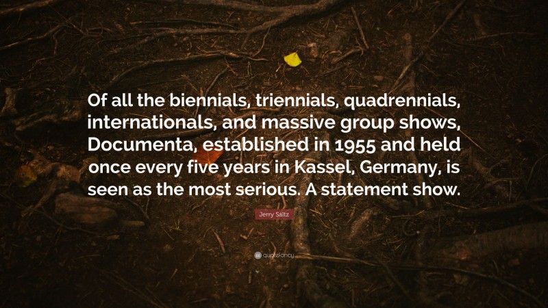 Jerry Saltz Quote: “Of all the biennials, triennials, quadrennials, internationals, and massive group shows, Documenta, established in 1955 and held once every five years in Kassel, Germany, is seen as the most serious. A statement show.”