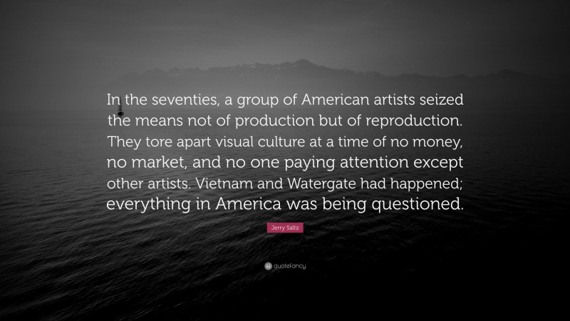 Jerry Saltz Quote: “In the seventies, a group of American artists seized the means not of production but of reproduction. They tore apart visual culture at a time of no money, no market, and no one paying attention except other artists. Vietnam and Watergate had happened; everything in America was being questioned.”