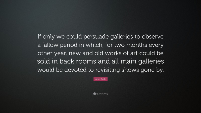 Jerry Saltz Quote: “If only we could persuade galleries to observe a fallow period in which, for two months every other year, new and old works of art could be sold in back rooms and all main galleries would be devoted to revisiting shows gone by.”