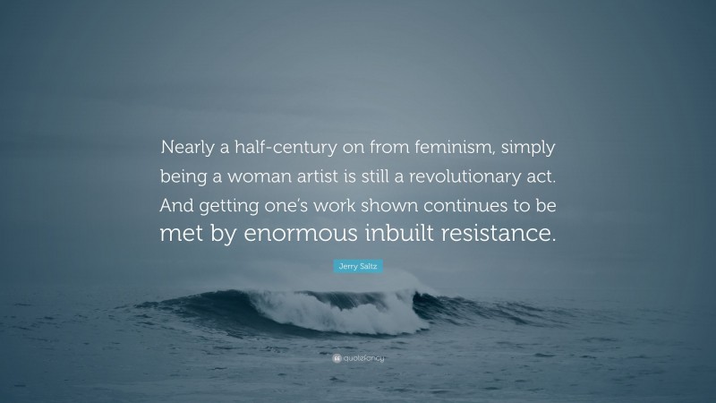 Jerry Saltz Quote: “Nearly a half-century on from feminism, simply being a woman artist is still a revolutionary act. And getting one’s work shown continues to be met by enormous inbuilt resistance.”