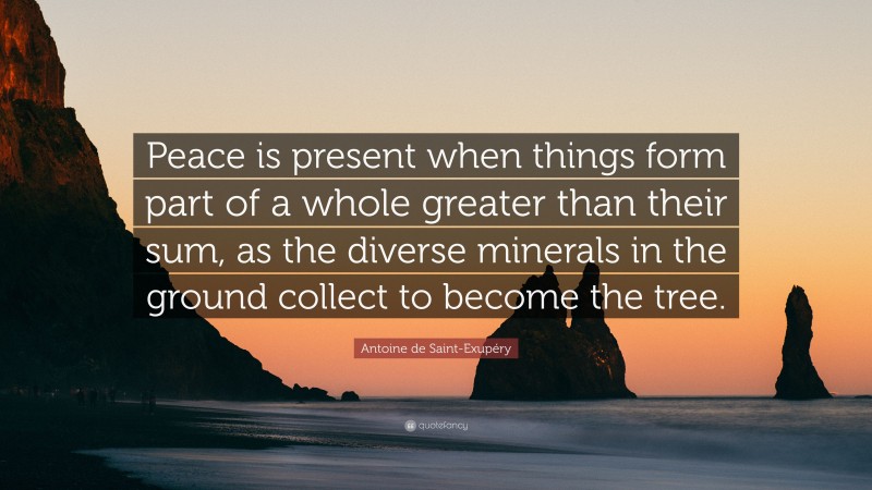 Antoine de Saint-Exupéry Quote: “Peace is present when things form part of a whole greater than their sum, as the diverse minerals in the ground collect to become the tree.”