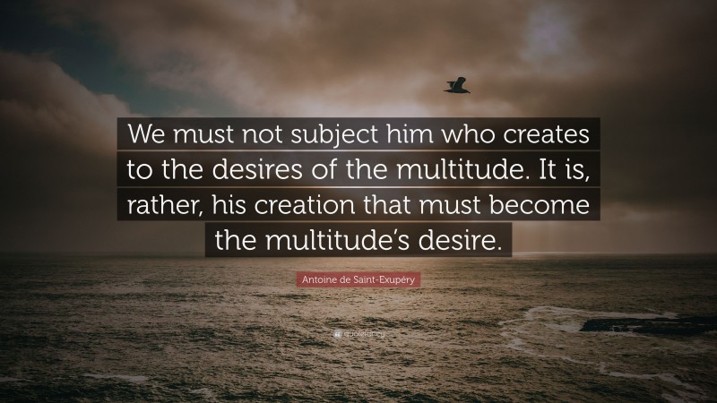 Antoine de Saint-Exupéry Quote: “We must not subject him who creates to the desires of the multitude. It is, rather, his creation that must become the multitude’s desire.”