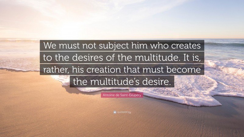 Antoine de Saint-Exupéry Quote: “We must not subject him who creates to the desires of the multitude. It is, rather, his creation that must become the multitude’s desire.”