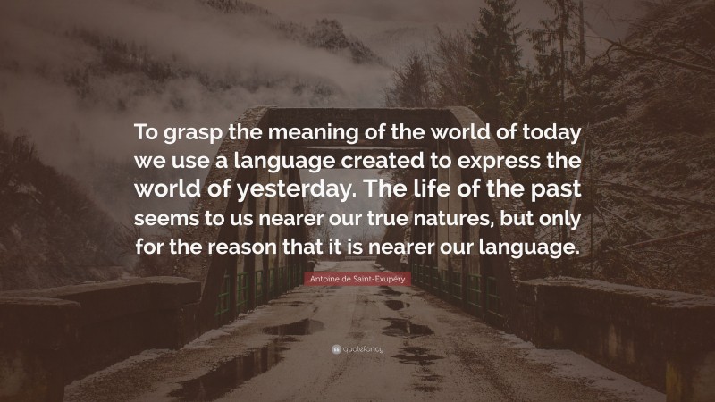 Antoine de Saint-Exupéry Quote: “To grasp the meaning of the world of today we use a language created to express the world of yesterday. The life of the past seems to us nearer our true natures, but only for the reason that it is nearer our language.”