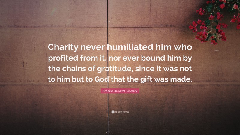 Antoine de Saint-Exupéry Quote: “Charity never humiliated him who profited from it, nor ever bound him by the chains of gratitude, since it was not to him but to God that the gift was made.”