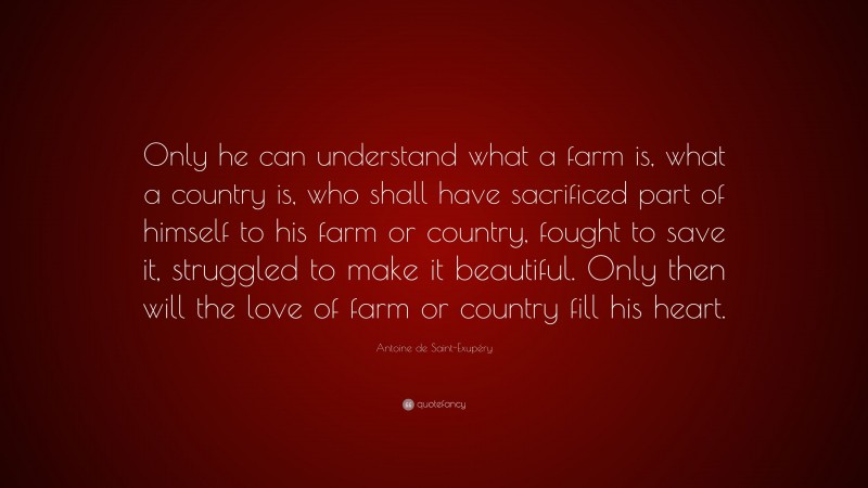 Antoine de Saint-Exupéry Quote: “Only he can understand what a farm is, what a country is, who shall have sacrificed part of himself to his farm or country, fought to save it, struggled to make it beautiful. Only then will the love of farm or country fill his heart.”