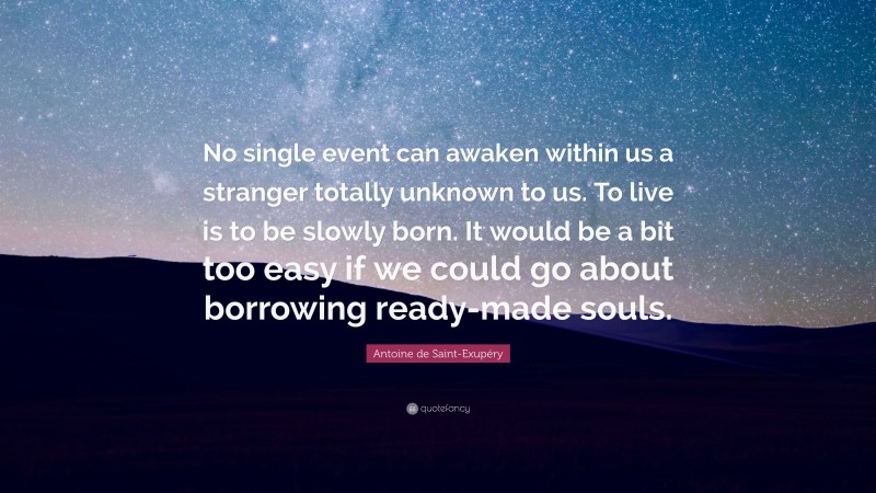 Antoine de Saint-Exupéry Quote: “No single event can awaken within us a stranger totally unknown to us. To live is to be slowly born. It would be a bit too easy if we could go about borrowing ready-made souls.”