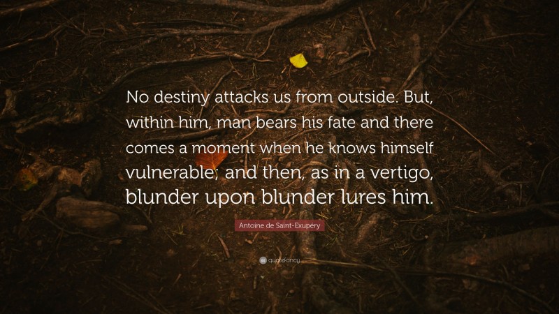 Antoine de Saint-Exupéry Quote: “No destiny attacks us from outside. But, within him, man bears his fate and there comes a moment when he knows himself vulnerable; and then, as in a vertigo, blunder upon blunder lures him.”