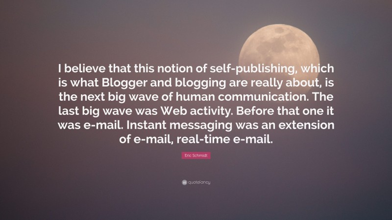 Eric Schmidt Quote: “I believe that this notion of self-publishing, which is what Blogger and blogging are really about, is the next big wave of human communication. The last big wave was Web activity. Before that one it was e-mail. Instant messaging was an extension of e-mail, real-time e-mail.”