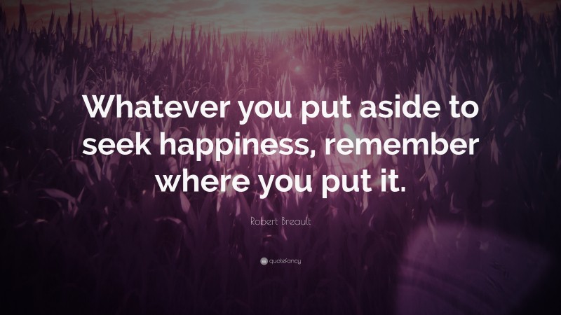 Robert Breault Quote: “Whatever you put aside to seek happiness, remember where you put it.”