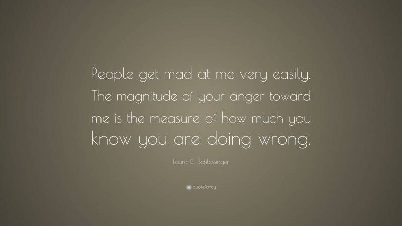 Laura C. Schlessinger Quote: “People get mad at me very easily. The magnitude of your anger toward me is the measure of how much you know you are doing wrong.”