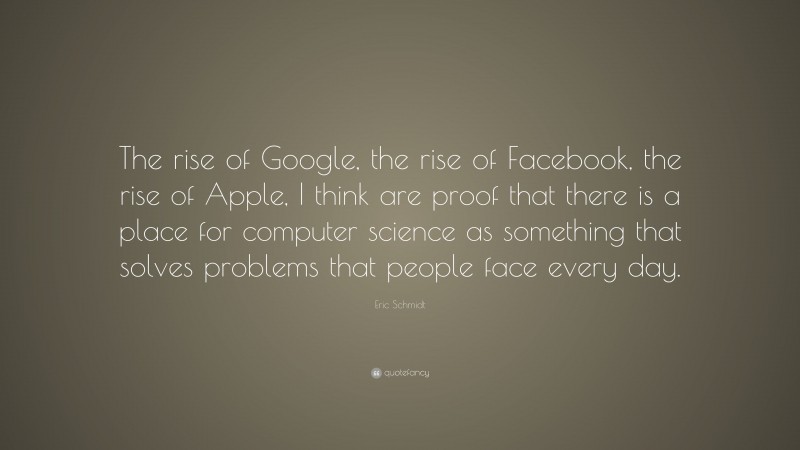 Eric Schmidt Quote: “The rise of Google, the rise of Facebook, the rise of Apple, I think are proof that there is a place for computer science as something that solves problems that people face every day.”