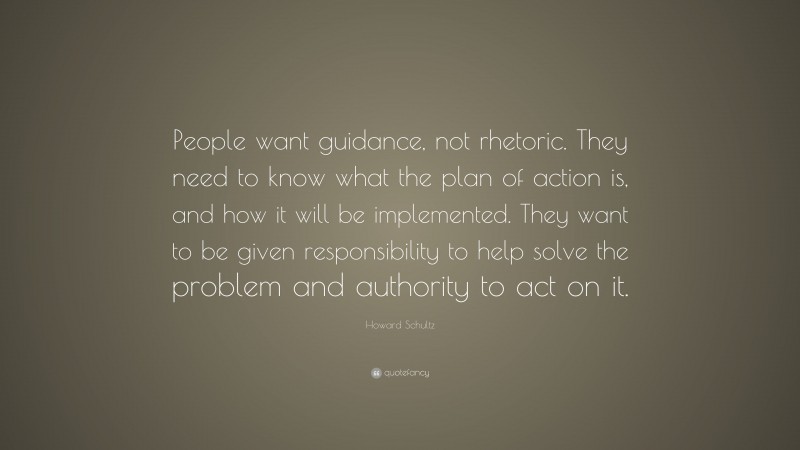 Howard Schultz Quote: “People want guidance, not rhetoric. They need to know what the plan of action is, and how it will be implemented. They want to be given responsibility to help solve the problem and authority to act on it.”