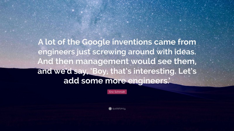 Eric Schmidt Quote: “A lot of the Google inventions came from engineers just screwing around with ideas. And then management would see them, and we’d say, ‘Boy, that’s interesting. Let’s add some more engineers.’”