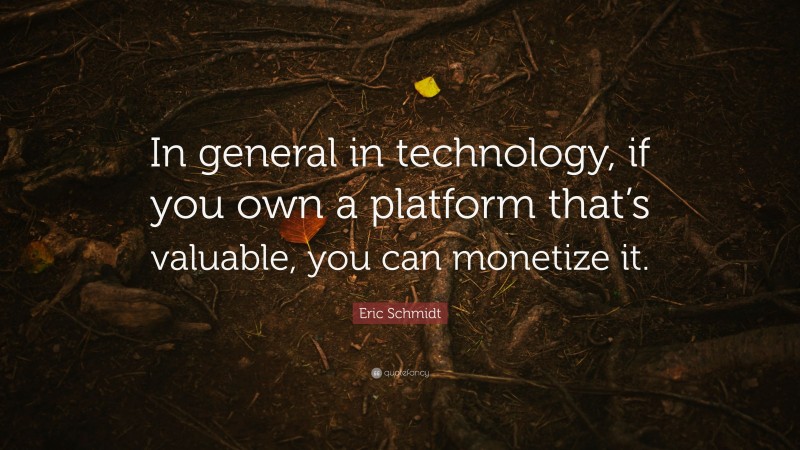 Eric Schmidt Quote: “In general in technology, if you own a platform that’s valuable, you can monetize it.”