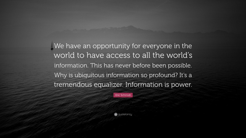 Eric Schmidt Quote: “We have an opportunity for everyone in the world to have access to all the world’s information. This has never before been possible. Why is ubiquitous information so profound? It’s a tremendous equalizer. Information is power.”