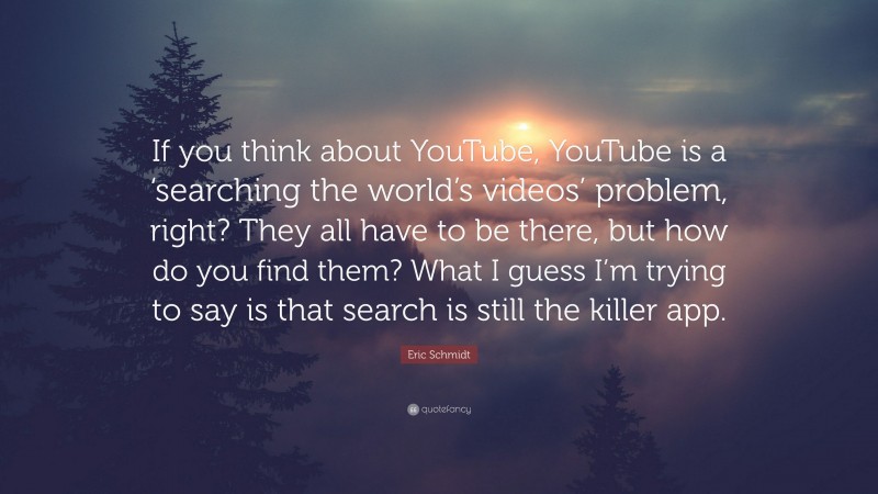 Eric Schmidt Quote: “If you think about YouTube, YouTube is a ‘searching the world’s videos’ problem, right? They all have to be there, but how do you find them? What I guess I’m trying to say is that search is still the killer app.”