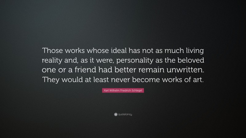 Karl Wilhelm Friedrich Schlegel Quote: “Those works whose ideal has not as much living reality and, as it were, personality as the beloved one or a friend had better remain unwritten. They would at least never become works of art.”