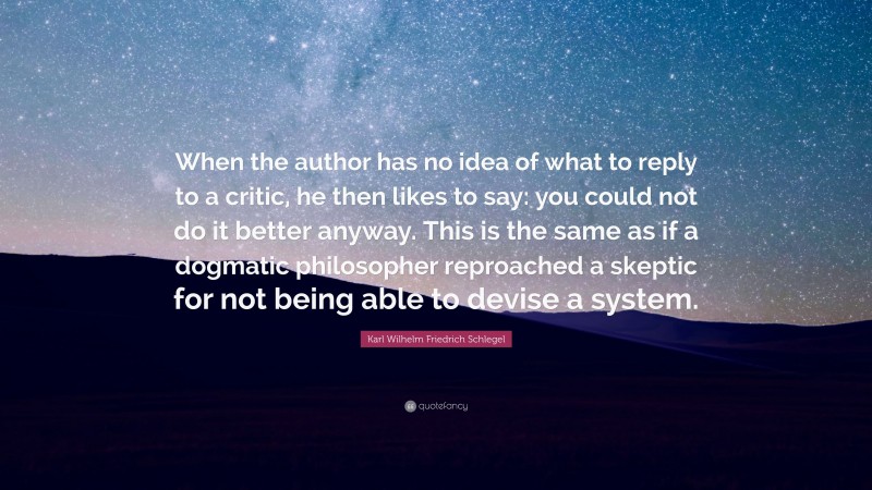 Karl Wilhelm Friedrich Schlegel Quote: “When the author has no idea of what to reply to a critic, he then likes to say: you could not do it better anyway. This is the same as if a dogmatic philosopher reproached a skeptic for not being able to devise a system.”