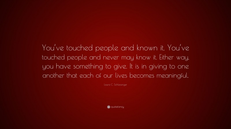 Laura C. Schlessinger Quote: “You’ve touched people and known it. You’ve touched people and never may know it. Either way, you have something to give. It is in giving to one another that each of our lives becomes meaningful.”