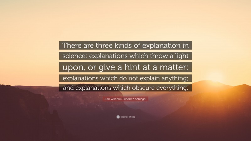 Karl Wilhelm Friedrich Schlegel Quote: “There are three kinds of explanation in science: explanations which throw a light upon, or give a hint at a matter; explanations which do not explain anything; and explanations which obscure everything.”