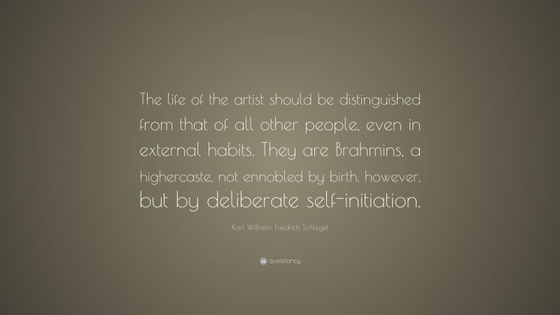 Karl Wilhelm Friedrich Schlegel Quote: “The life of the artist should be distinguished from that of all other people, even in external habits. They are Brahmins, a highercaste, not ennobled by birth, however, but by deliberate self-initiation.”