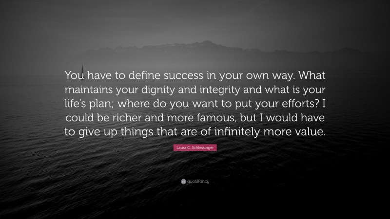 Laura C. Schlessinger Quote: “You have to define success in your own way. What maintains your dignity and integrity and what is your life’s plan; where do you want to put your efforts? I could be richer and more famous, but I would have to give up things that are of infinitely more value.”