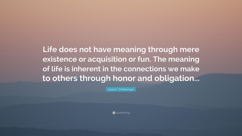 Laura C. Schlessinger Quote: “Life does not have meaning through mere existence or acquisition or fun. The meaning of life is inherent in the connections we make to others through honor and obligation...”